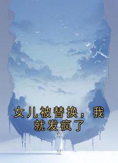女儿被替换，我就发疯了免费章节女儿被替换，我就发疯了点我搜索全章节小说