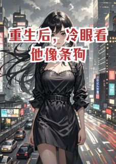 抖音重生后，冷眼看他像条狗txt小说阅读