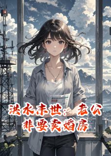 热门推荐洪水末世：老公非要卖婚房by钢铁悟空小说正版在线
