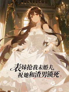 抖音热推小说表妹抢我未婚夫，祝她和渣男锁死全文在线阅读