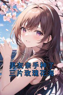 男友亲手种了三片玫瑰花海主角是季楚修尤思姜漾小说百度云全文完整版阅读
