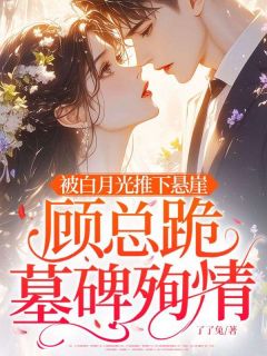 抖音热推小说被白月光推下悬崖，顾总跪墓碑殉情全文在线阅读