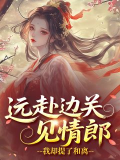 抖音热推小说远赴边关见情郎，我却提了和离全文在线阅读