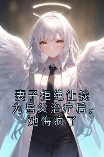 抖音爆款妻子拒绝让我为岳父治疗后，她悔疯了完整小说（全文阅读）