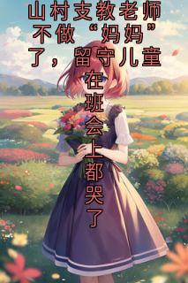【抖音热推】林耿耿宋芮芮全文在线阅读-山村支教老师不做“妈妈”了,留守儿童在班会上都哭了全章节目录
