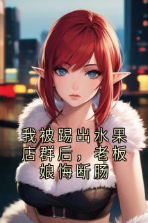 抖音小说我被踢出水果店群后，老板娘悔断肠安安王姐全文txt